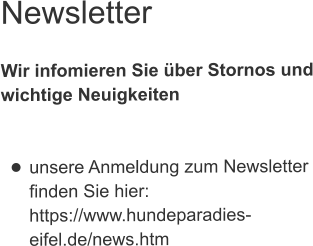 Newsletter  Wir infomieren Sie über Stornos undwichtige Neuigkeiten   •	unsere Anmeldung zum Newsletterfinden Sie hier:https://www.hundeparadies-eifel.de/news.htm